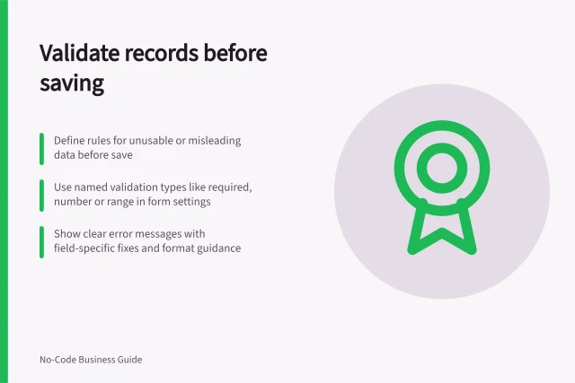 Validate records before saving: Define rules for unusable or misleading data before save; Use named validation types like required, number or range in form settings; Show clear error messages with field-specific fixes and format guidance. Adding validation before saving a record