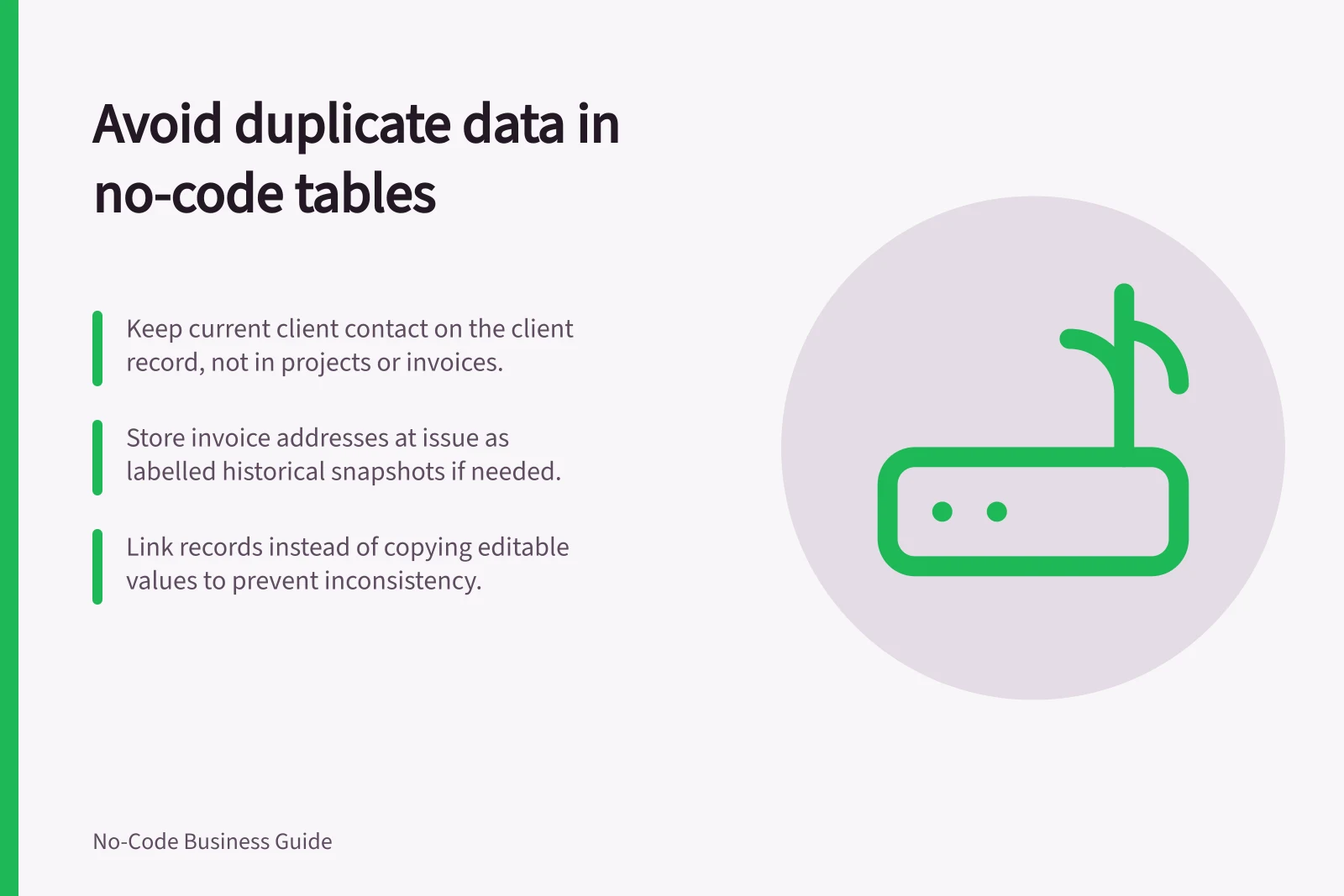 Avoid duplicate data in no-code tables: Keep current client contact on the client record, not in projects or invoices.; Store invoice addresses at issue as labelled historical snapshots if needed.; Link records instead of copying editable values to prevent inconsistency.
