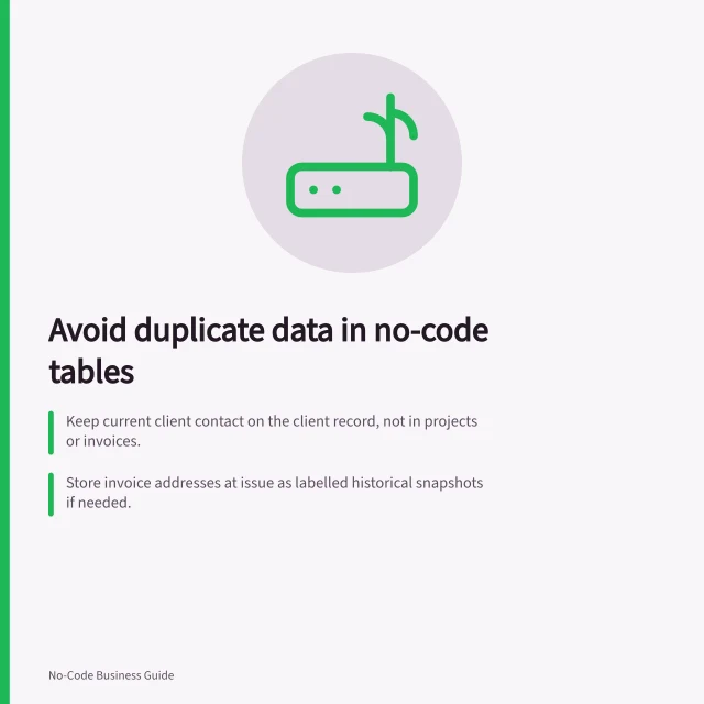 Avoid duplicate data in no-code tables: Keep current client contact on the client record, not in projects or invoices.; Store invoice addresses at issue as labelled historical snapshots if needed.; Link records instead of copying editable values to prevent inconsistency. Avoiding repeated data in several no-code tables