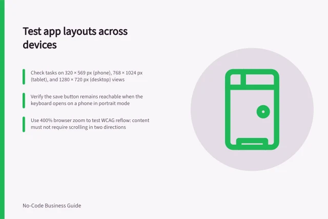 Test app layouts across devices: Check tasks on 320 × 569 px (phone), 768 × 1024 px (tablet), and 1280 × 720 px (desktop) views; Verify the save button remains reachable when the keyboard opens on a phone in portrait mode; Use 400% browser zoom to test WCAG reflow: content must not require scrolling in two directions. Checking mobile and desktop layouts