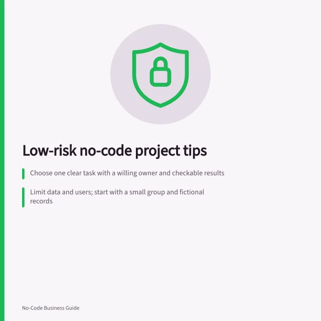 Low-risk no-code project tips: Choose one clear task with a willing owner and checkable results; Limit data and users; start with a small group and fictional records; Set exit conditions: test with fake cases, including mistakes and unavailable owners. Choosing a low-risk first no-code project