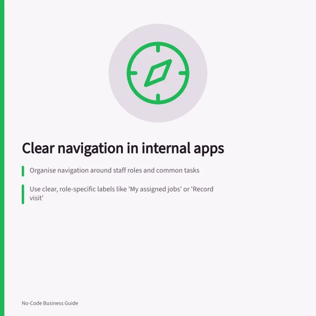 Clear navigation in internal apps: Organise navigation around staff roles and common tasks; Use clear, role-specific labels like 'My assigned jobs' or 'Record visit'; Ensure return routes and location are predictable across devices. Creating clear navigation in an internal app