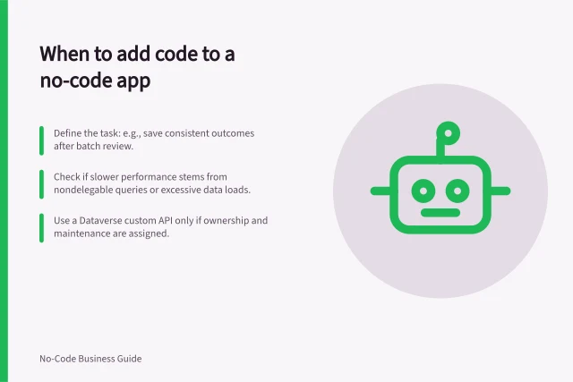 When to add code to a no-code app: Define the task: e.g., save consistent outcomes after batch review.; Check if slower performance stems from nondelegable queries or excessive data loads.; Use a Dataverse custom API only if ownership and maintenance are assigned. Deciding when a no-code app needs a coded component