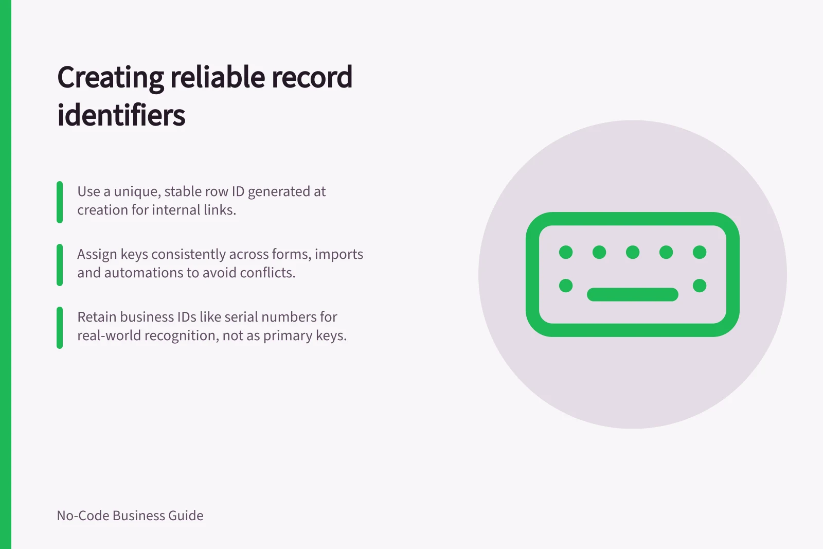 Creating reliable record identifiers: Use a unique, stable row ID generated at creation for internal links.; Assign keys consistently across forms, imports and automations to avoid conflicts.; Retain business IDs like serial numbers for real-world recognition, not as primary keys.