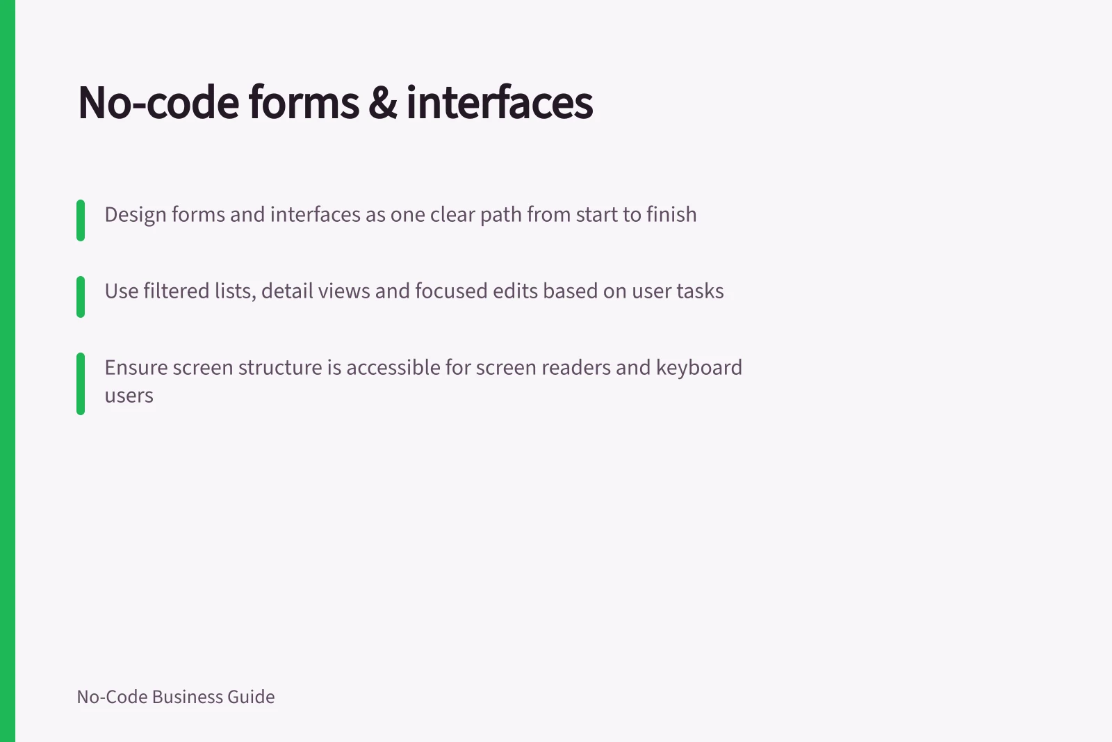 No-code forms & interfaces: Design forms and interfaces as one clear path from start to finish; Use filtered lists, detail views and focused edits based on user tasks; Ensure screen structure is accessible for screen readers and keyboard users