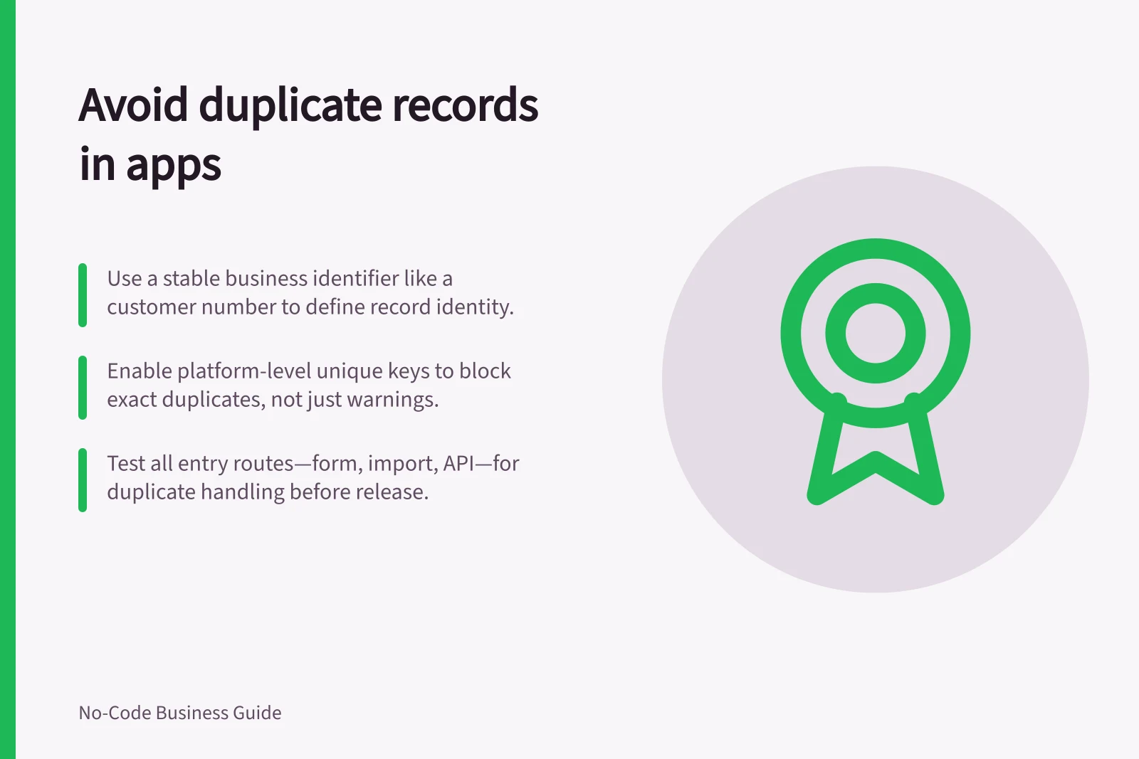 Avoid duplicate records in apps: Use a stable business identifier like a customer number to define record identity.; Enable platform-level unique keys to block exact duplicates, not just warnings.; Test all entry routes—form, import, API—for duplicate handling before release.
