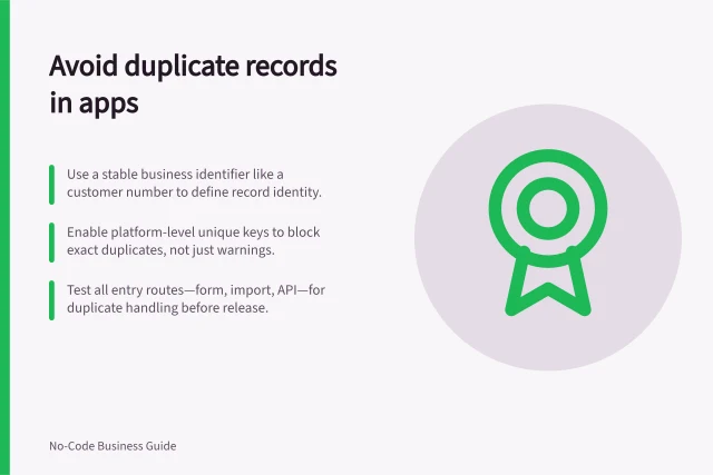 Avoid duplicate records in apps: Use a stable business identifier like a customer number to define record identity.; Enable platform-level unique keys to block exact duplicates, not just warnings.; Test all entry routes—form, import, API—for duplicate handling before release. Preventing duplicate records in an app