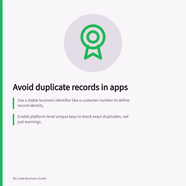 Avoid duplicate records in apps: Use a stable business identifier like a customer number to define record identity.; Enable platform-level unique keys to block exact duplicates, not just warnings.; Test all entry routes—form, import, API—for duplicate handling before release. Preventing duplicate records in an app