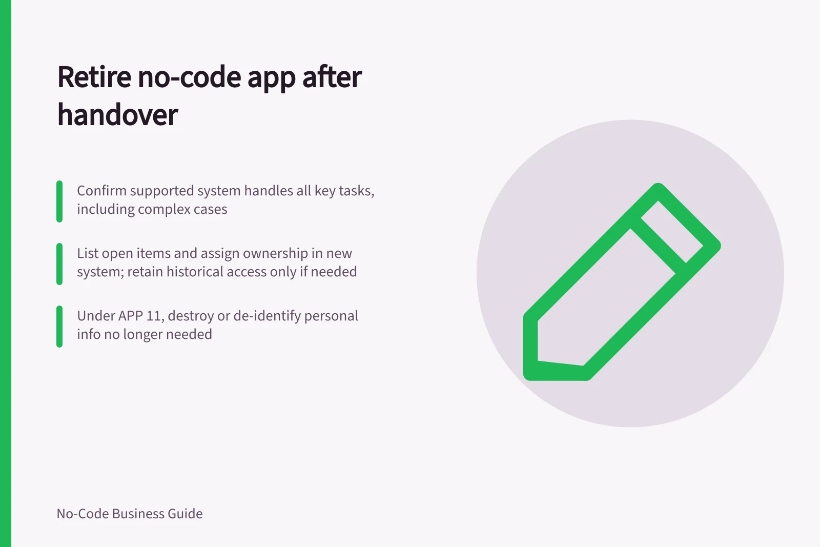 Retire no-code app after handover: Confirm supported system handles all key tasks, including complex cases; List open items and assign ownership in new system; retain historical access only if needed; Under APP 11, destroy or de-identify personal info no longer needed