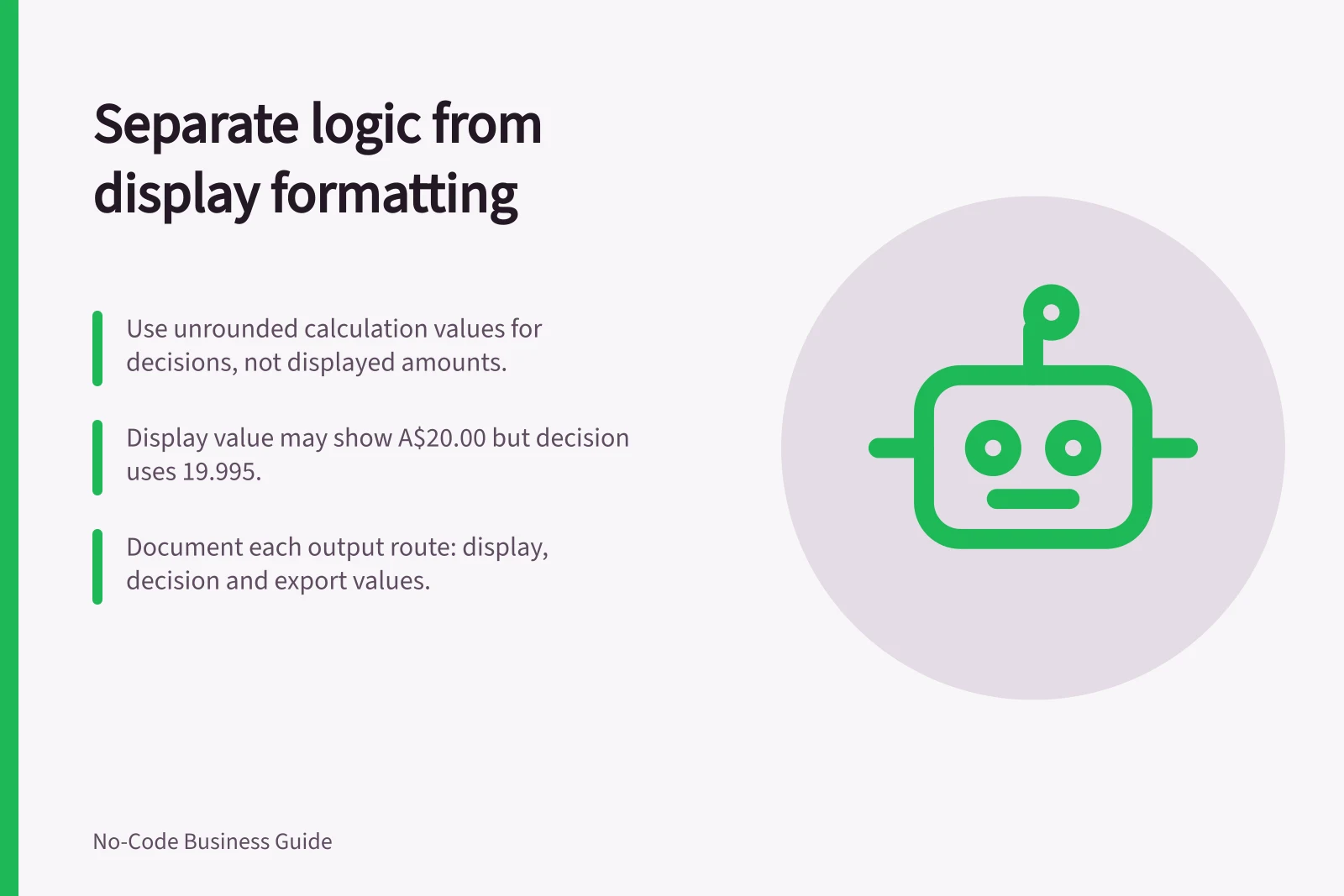 Separate logic from display formatting: Use unrounded calculation values for decisions, not displayed amounts.; Display value may show A$20.00 but decision uses 19.995.; Document each output route: display, decision and export values.