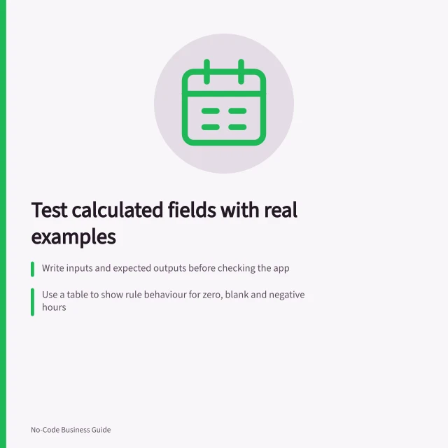 Test calculated fields with real examples: Write inputs and expected outputs before checking the app; Use a table to show rule behaviour for zero, blank and negative hours; Re-run tests when rates, conditions or rounding rules change. Testing a calculated field with known examples