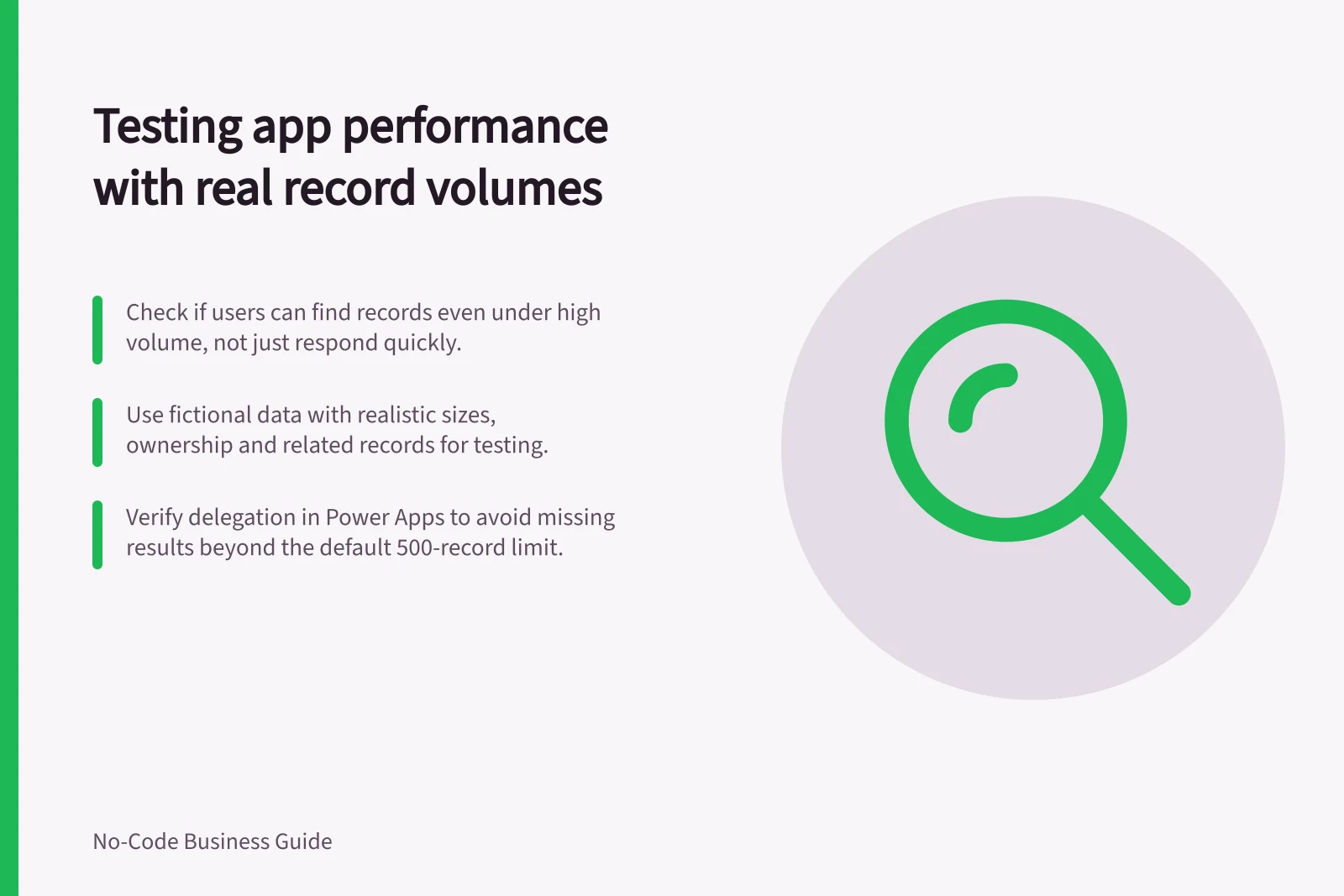 Testing app performance with real record volumes: Check if users can find records even under high volume, not just respond quickly.; Use fictional data with realistic sizes, ownership and related records for testing.; Verify delegation in Power Apps to avoid missing results beyond the default 500-record limit.